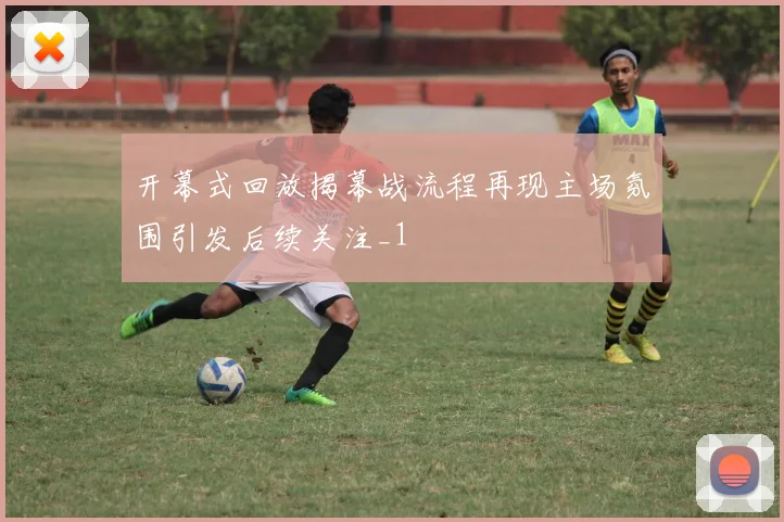 开幕式回放揭幕战流程再现主场氛围引发后续关注_1