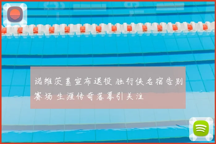诺维茨基宣布退役 独行侠名宿告别赛场 生涯传奇落幕引关注