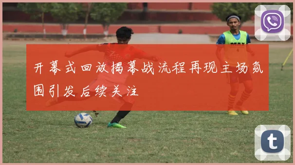 开幕式回放揭幕战流程再现主场氛围引发后续关注
