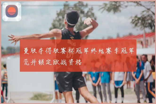 曼联夺得联赛杯冠军终结赛季冠军荒并锁定欧战资格