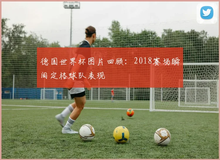 德国世界杯图片回顾：2018赛场瞬间定格球队表现