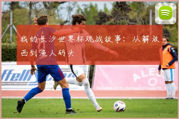 我的长沙世界杯观战故事：从解放西到渔人码头