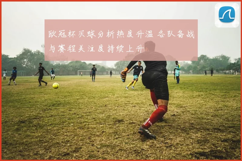 欧冠杯买球分析热度升温 各队备战与赛程关注度持续上升