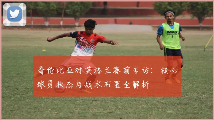 哥伦比亚对英格兰赛前专访：核心球员状态与战术布置全解析
