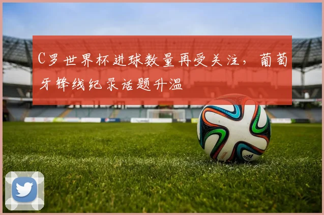 C罗世界杯进球数量再受关注，葡萄牙锋线纪录话题升温
