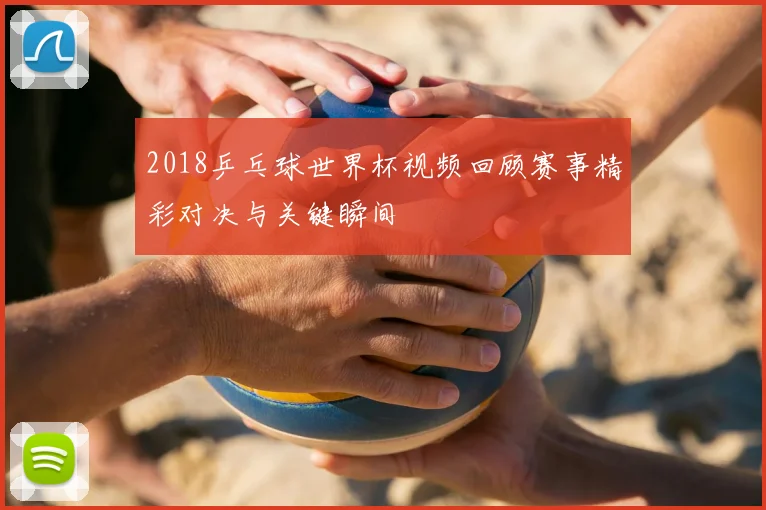 2018乒乓球世界杯视频回顾赛事精彩对决与关键瞬间