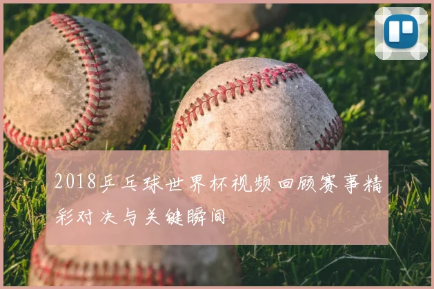 2018乒乓球世界杯视频回顾赛事精彩对决与关键瞬间