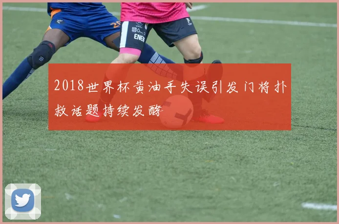 2018世界杯黄油手失误引发门将扑救话题持续发酵