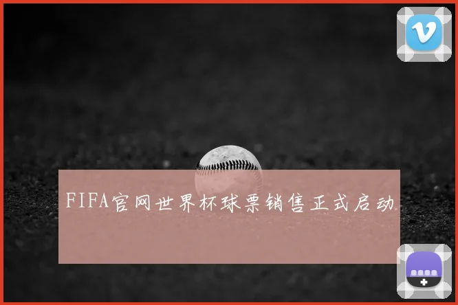 FIFA官网世界杯球票销售正式启动